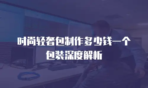 时尚轻奢包制作多少钱一个包装深度解析