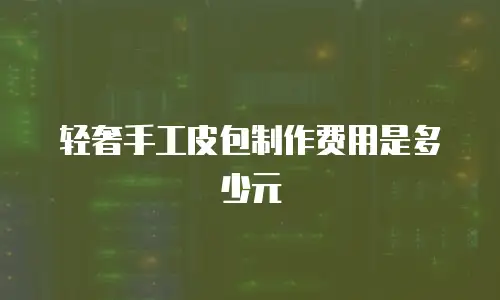 轻奢手工皮包制作费用是多少元