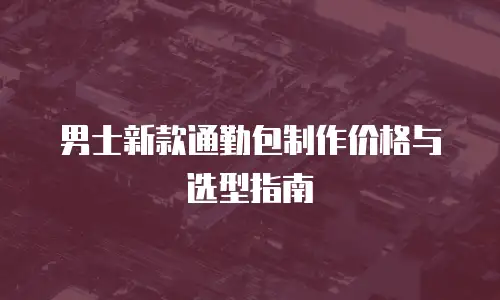 男士新款通勤包制作价格与选型指南
