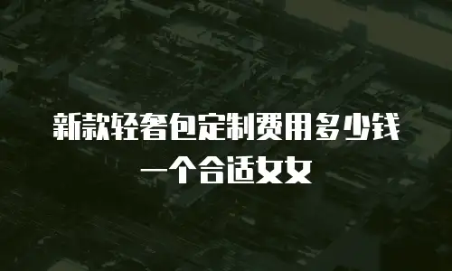 新款轻奢包定制费用多少钱一个合适女女