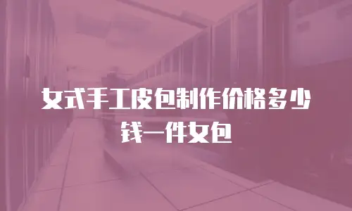 女式手工皮包制作价格多少钱一件女包