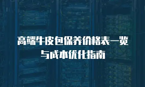 高端牛皮包保养价格表一览与成本优化指南