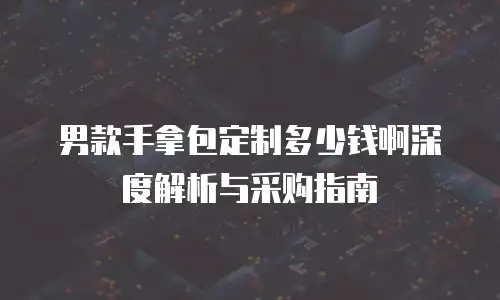 男款手拿包定制多少钱啊深度解析与采购指南