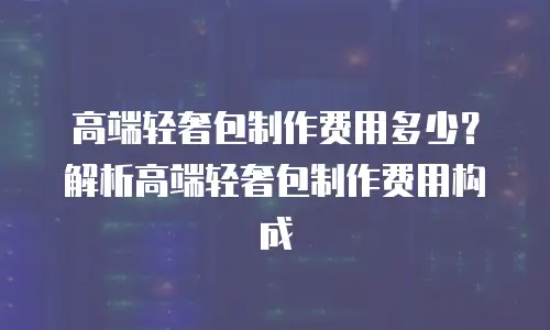 高端轻奢包制作费用多少？解析高端轻奢包制作费用构成
