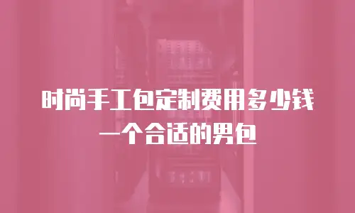 时尚手工包定制费用多少钱一个合适的男包