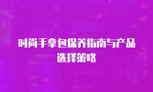 时尚手拿包保养指南与产品选择策略