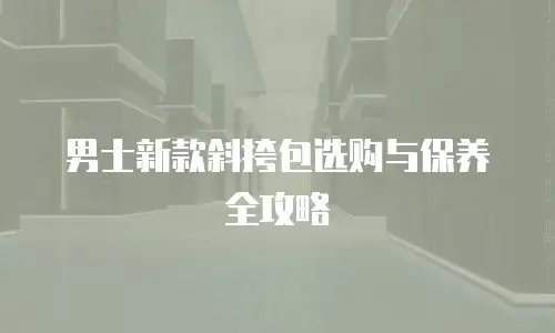 男士新款斜挎包选购与保养全攻略