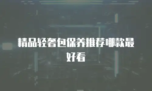 精品轻奢包保养推荐哪款最好看