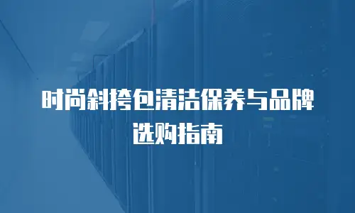 时尚斜挎包清洁保养与品牌选购指南