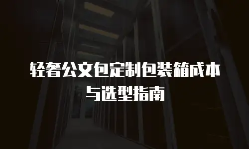 轻奢公文包定制包装箱成本与选型指南
