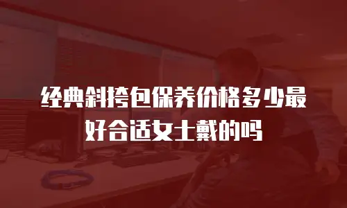 经典斜挎包保养价格多少最好合适女士戴的吗