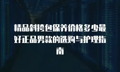 精品斜挎包保养价格多少最好正品男款的选购与护理指南