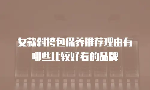 女款斜挎包保养推荐理由有哪些比较好看的品牌