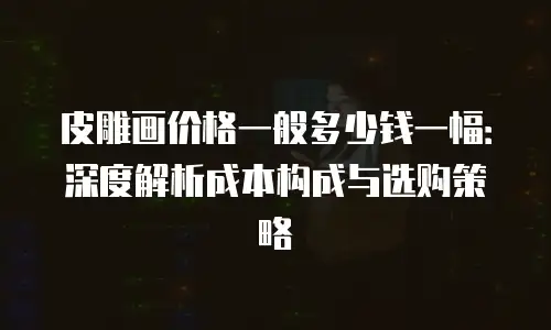 皮雕画价格一般多少钱一幅：深度解析成本构成与选购策略