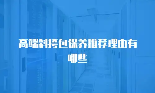 高端斜挎包保养推荐理由有哪些