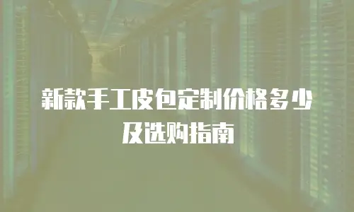 新款手工皮包定制价格多少及选购指南
