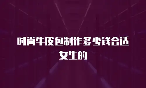 时尚牛皮包制作多少钱合适女生的