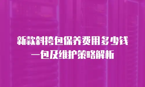 新款斜挎包保养费用多少钱一包及维护策略解析