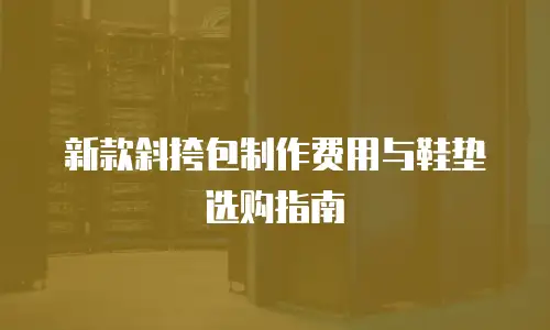 新款斜挎包制作费用与鞋垫选购指南