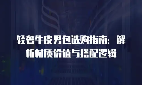 轻奢牛皮男包选购指南：解析材质价值与搭配逻辑
