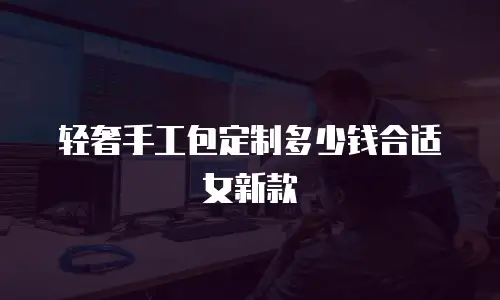 轻奢手工包定制多少钱合适女新款
