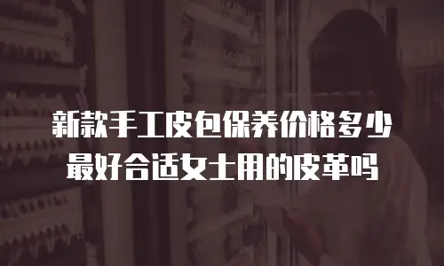 新款手工皮包保养价格多少最好合适女士用的皮革吗