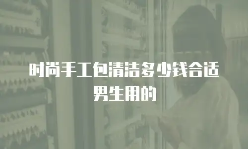 时尚手工包清洁多少钱合适男生用的