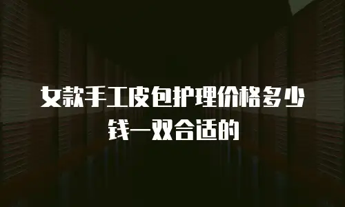 女款手工皮包护理价格多少钱一双合适的