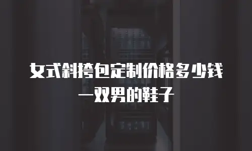 女式斜挎包定制价格多少钱一双男的鞋子