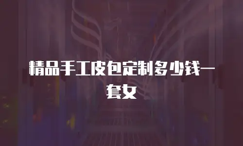 精品手工皮包定制多少钱一套女