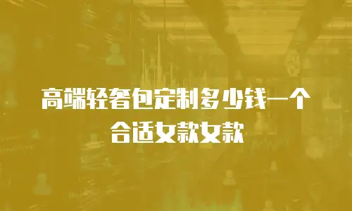 高端轻奢包定制多少钱一个合适女款女款