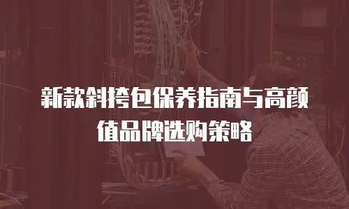 新款斜挎包保养指南与高颜值品牌选购策略