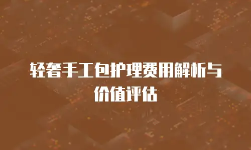 轻奢手工包护理费用解析与价值评估