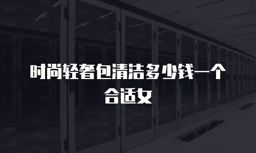 时尚轻奢包清洁多少钱一个合适女