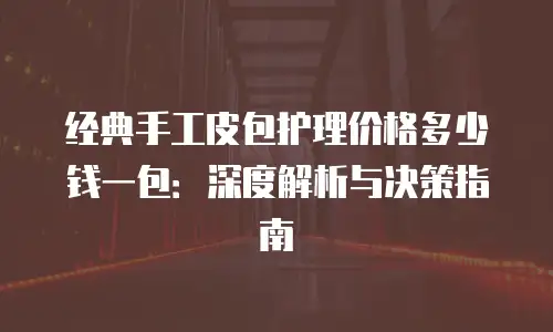 经典手工皮包护理价格多少钱一包：深度解析与决策指南