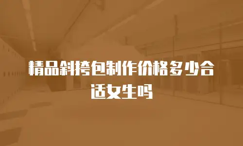 精品斜挎包制作价格多少合适女生吗