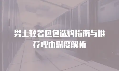 男士轻奢包包选购指南与推荐理由深度解析