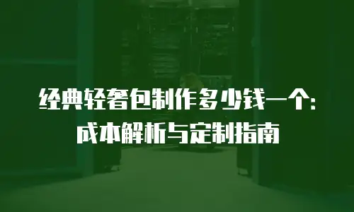经典轻奢包制作多少钱一个：成本解析与定制指南