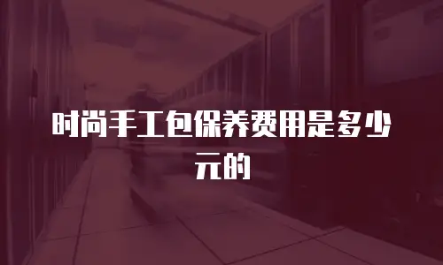 时尚手工包保养费用是多少元的
