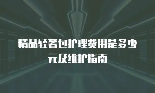 精品轻奢包护理费用是多少元及维护指南