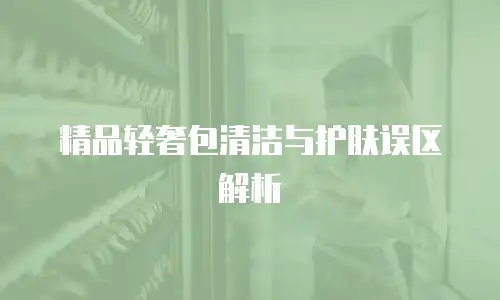 精品轻奢包清洁与护肤误区解析