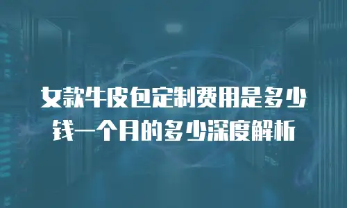 女款牛皮包定制费用是多少钱一个月的多少深度解析