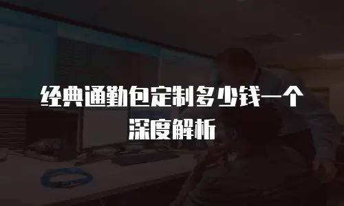 经典通勤包定制多少钱一个深度解析