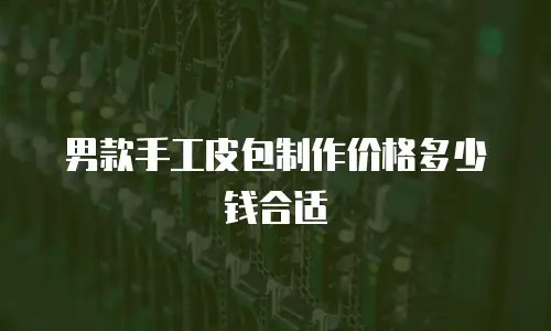 男款手工皮包制作价格多少钱合适