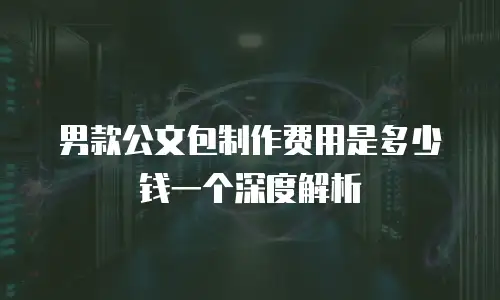 男款公文包制作费用是多少钱一个深度解析
