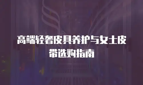 高端轻奢皮具养护与女士皮带选购指南