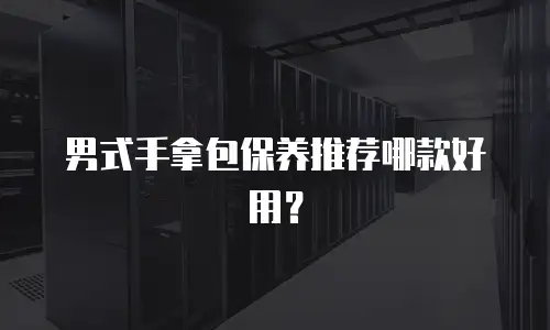 男式手拿包保养推荐哪款好用？