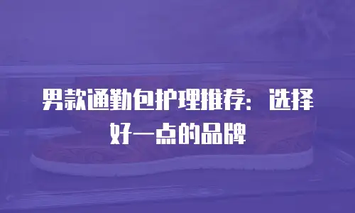 男款通勤包护理推荐：选择好一点的品牌