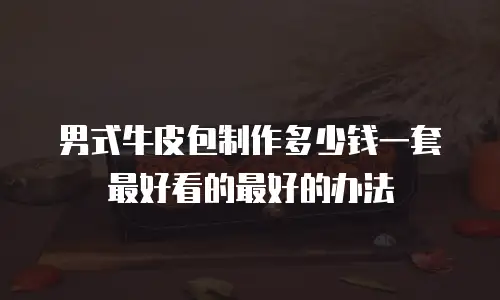 男式牛皮包制作多少钱一套最好看的最好的办法