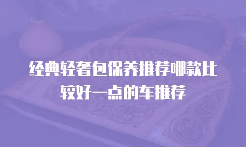 经典轻奢包保养推荐哪款比较好一点的车推荐